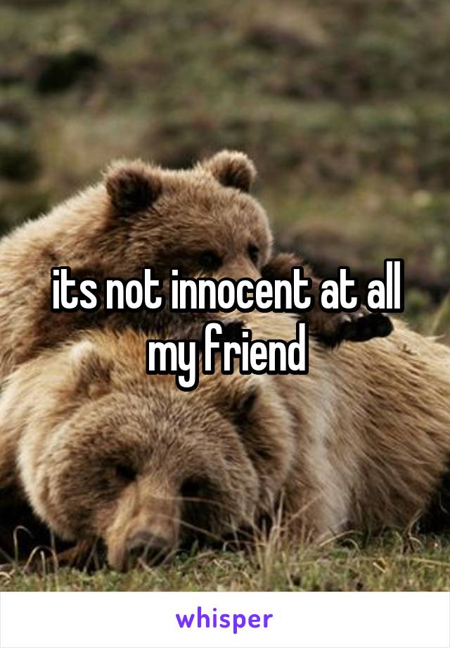 its not innocent at all my friend