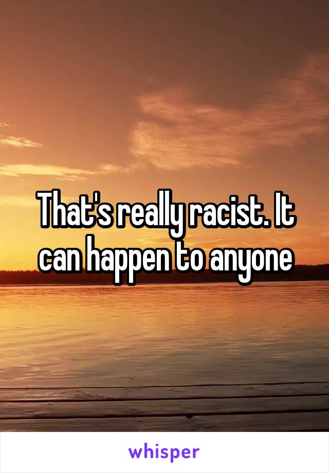 That's really racist. It can happen to anyone