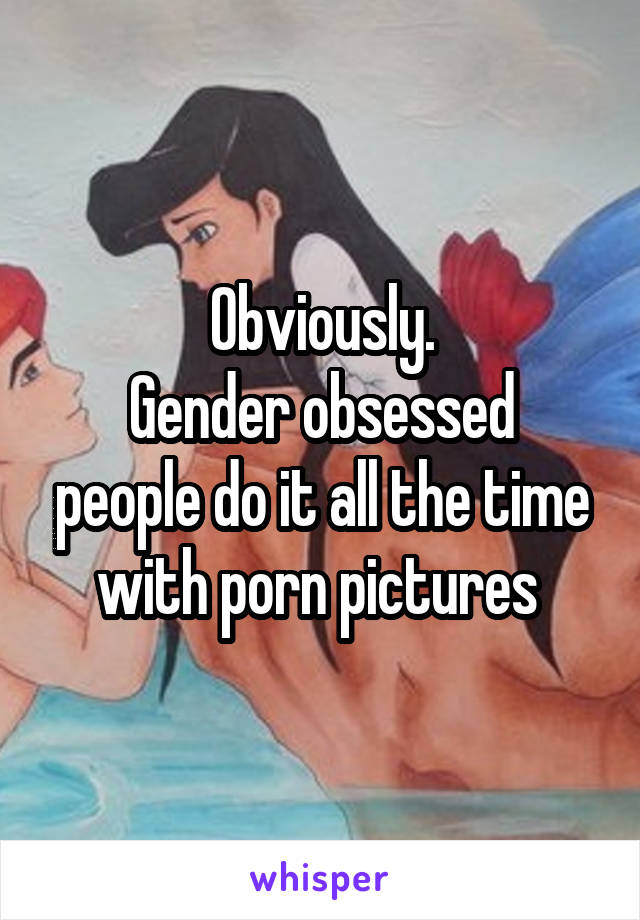 Obviously.
Gender obsessed people do it all the time with porn pictures 