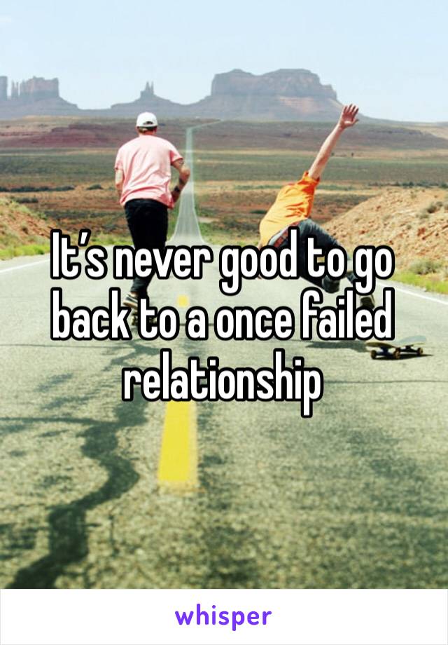 It’s never good to go back to a once failed relationship 