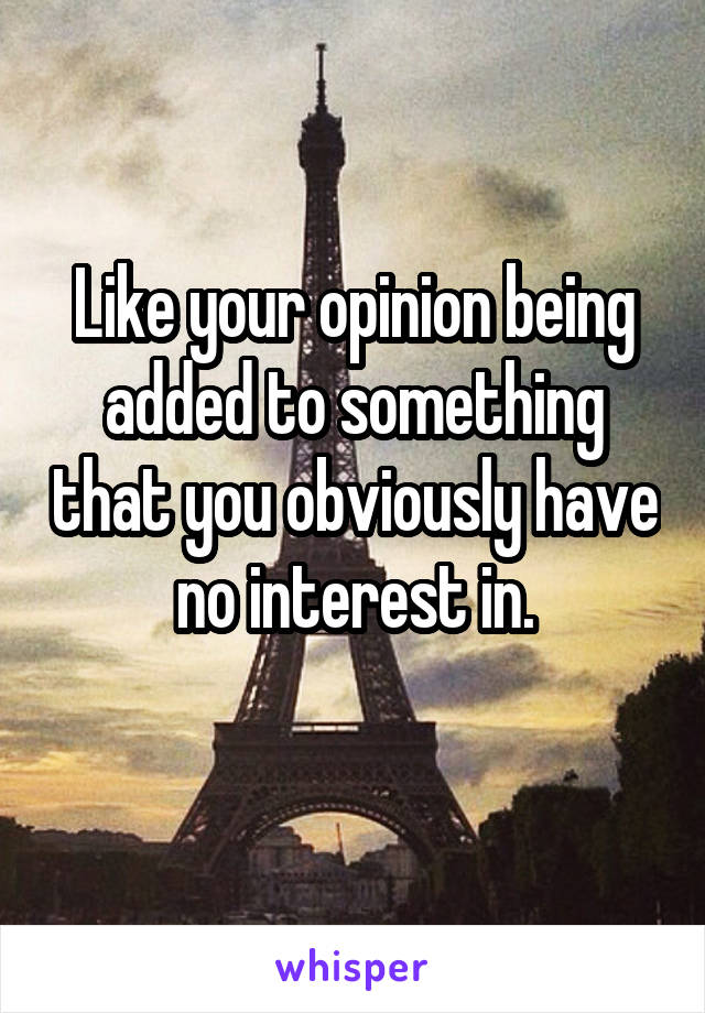 Like your opinion being added to something that you obviously have no interest in.
