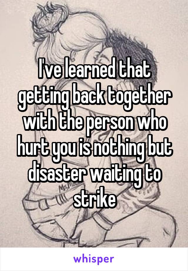 I've learned that getting back together with the person who hurt you is nothing but disaster waiting to strike
