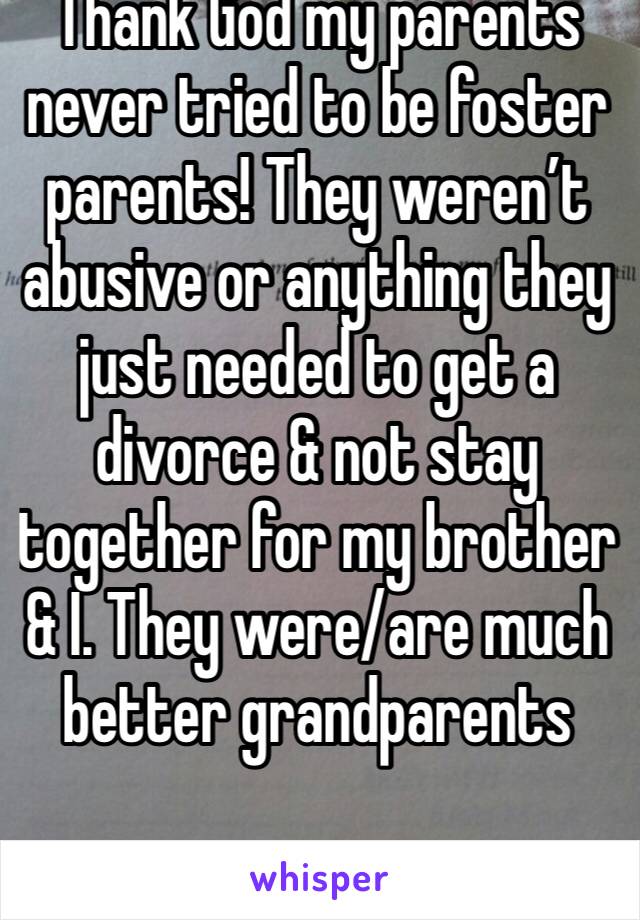 Thank God my parents never tried to be foster parents! They weren’t abusive or anything they just needed to get a divorce & not stay together for my brother & I. They were/are much better grandparents