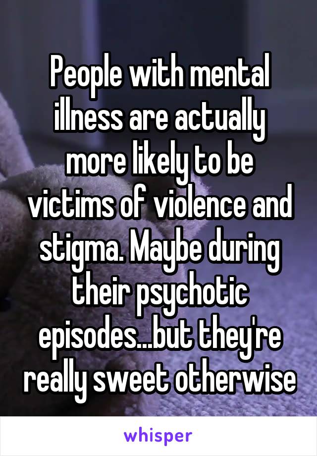 People with mental illness are actually more likely to be victims of violence and stigma. Maybe during their psychotic episodes...but they're really sweet otherwise