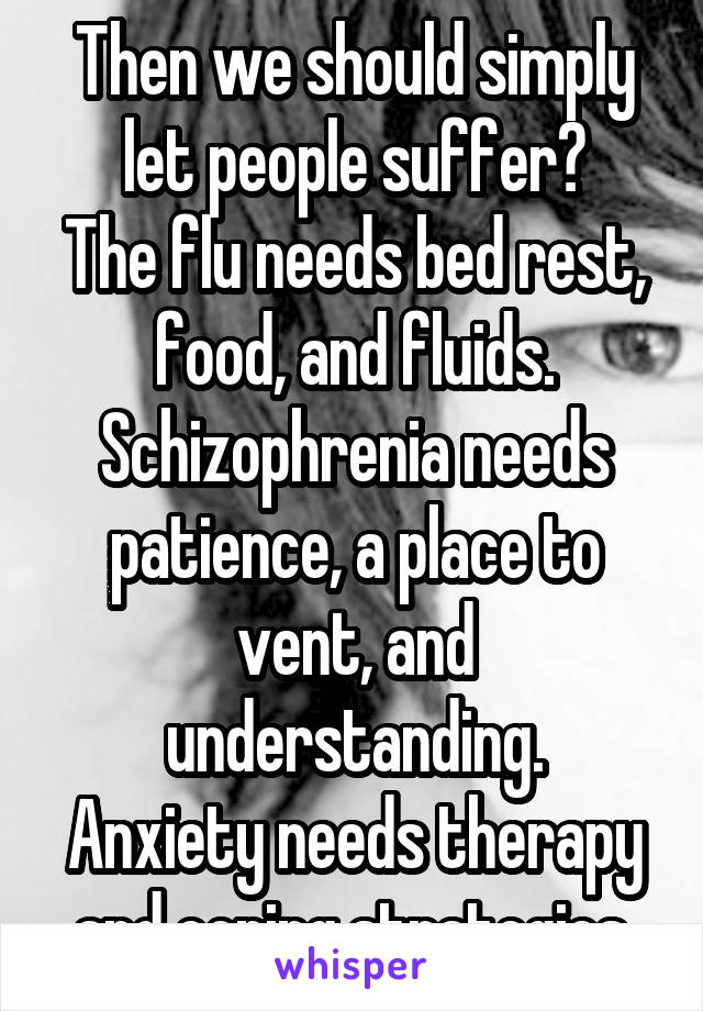 Then we should simply let people suffer?
The flu needs bed rest, food, and fluids.
Schizophrenia needs patience, a place to vent, and understanding.
Anxiety needs therapy and coping strategies.