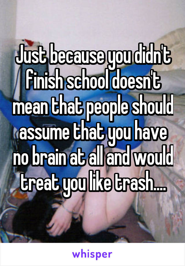 Just because you didn't finish school doesn't mean that people should assume that you have no brain at all and would treat you like trash....

