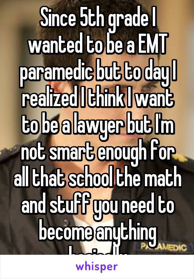 Since 5th grade I wanted to be a EMT paramedic but to day I realized I think I want to be a lawyer but I'm not smart enough for all that school the math and stuff you need to become anything basically