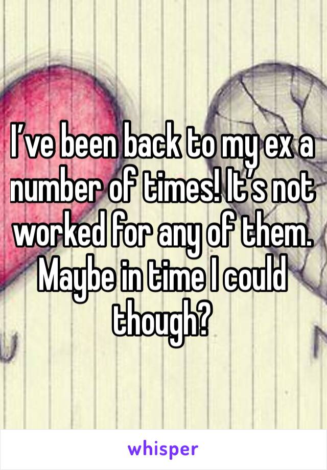 I’ve been back to my ex a number of times! It’s not worked for any of them. Maybe in time I could though?
