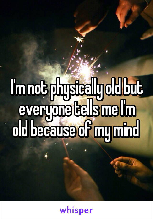 I'm not physically old but everyone tells me I'm old because of my mind 