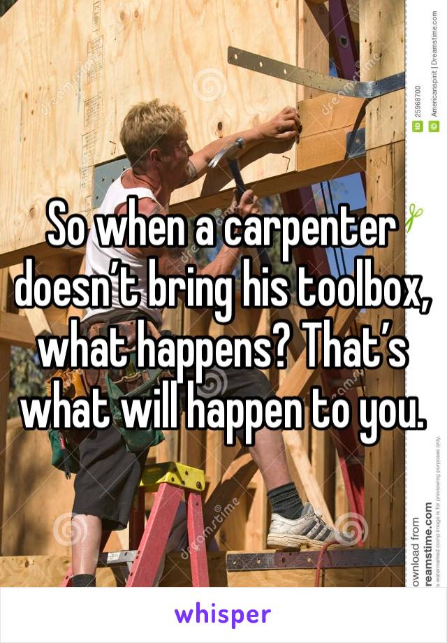 So when a carpenter doesn’t bring his toolbox, what happens? That’s what will happen to you. 