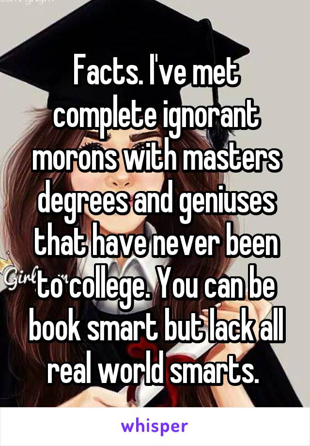 Facts. I've met complete ignorant morons with masters degrees and geniuses that have never been to college. You can be book smart but lack all real world smarts. 