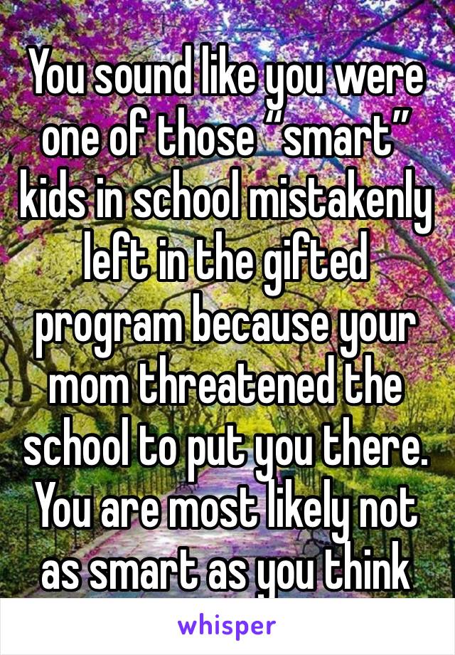 You sound like you were one of those “smart” kids in school mistakenly left in the gifted program because your mom threatened the school to put you there. You are most likely not as smart as you think