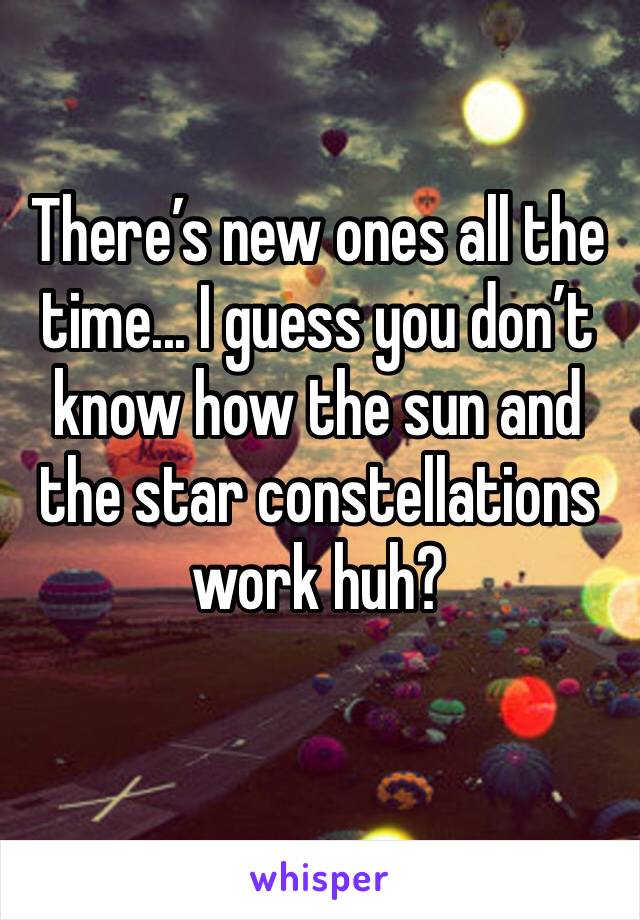 There’s new ones all the time... I guess you don’t know how the sun and the star constellations work huh?