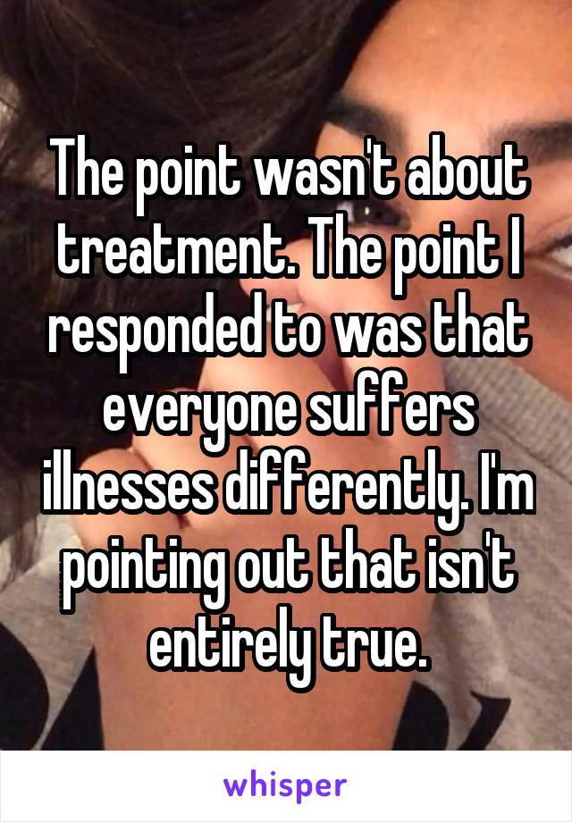 The point wasn't about treatment. The point I responded to was that everyone suffers illnesses differently. I'm pointing out that isn't entirely true.