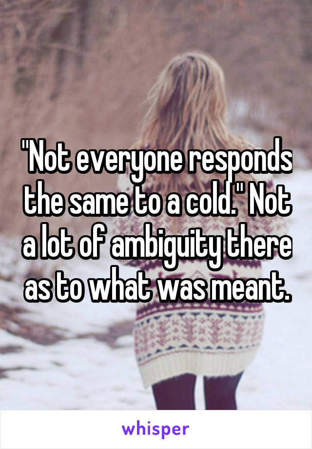 "Not everyone responds the same to a cold." Not a lot of ambiguity there as to what was meant.