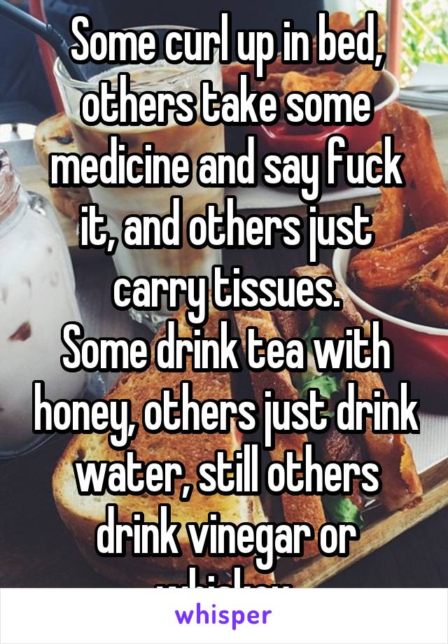 Some curl up in bed, others take some medicine and say fuck it, and others just carry tissues.
Some drink tea with honey, others just drink water, still others drink vinegar or whiskey.