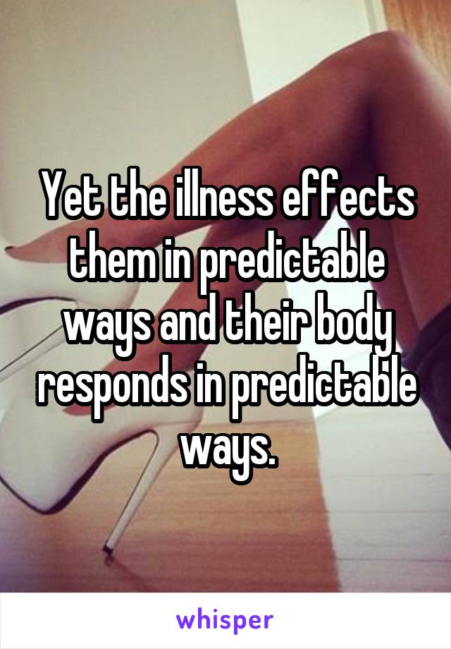 Yet the illness effects them in predictable ways and their body responds in predictable ways.