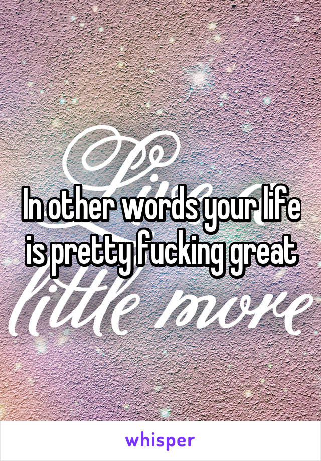 In other words your life is pretty fucking great