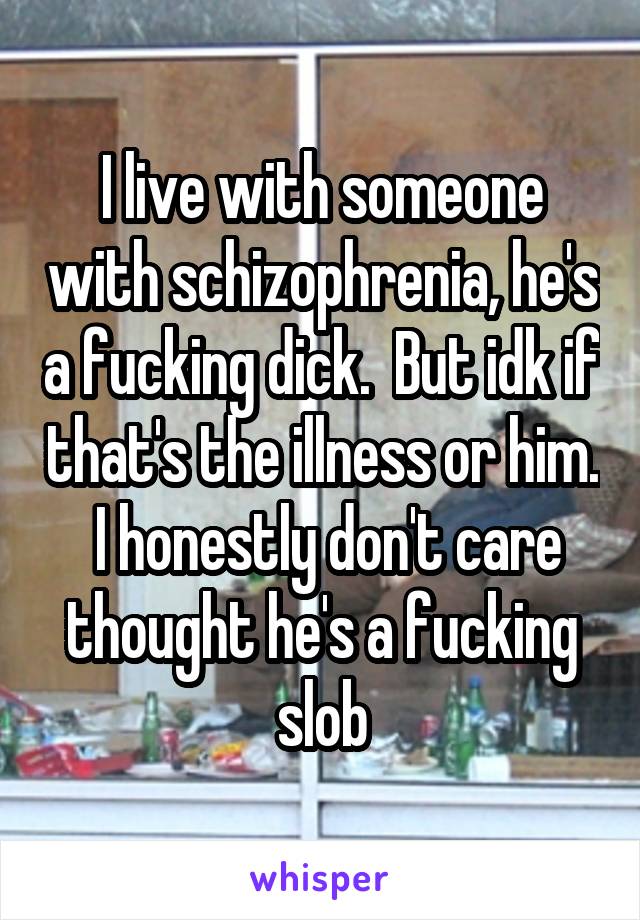 I live with someone with schizophrenia, he's a fucking dick.  But idk if that's the illness or him.  I honestly don't care thought he's a fucking slob