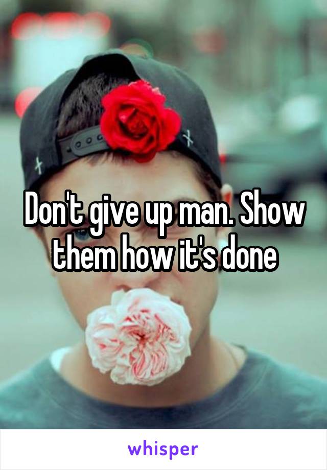 Don't give up man. Show them how it's done