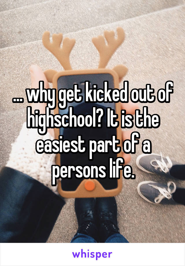 ... why get kicked out of highschool? It is the easiest part of a persons life.