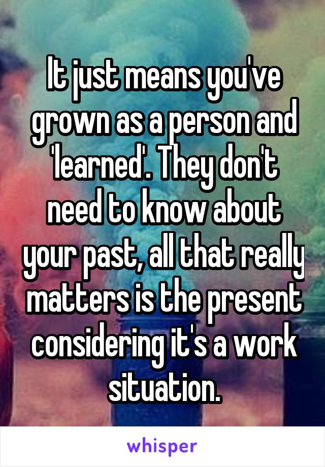 It just means you've grown as a person and 'learned'. They don't need to know about your past, all that really matters is the present considering it's a work situation.