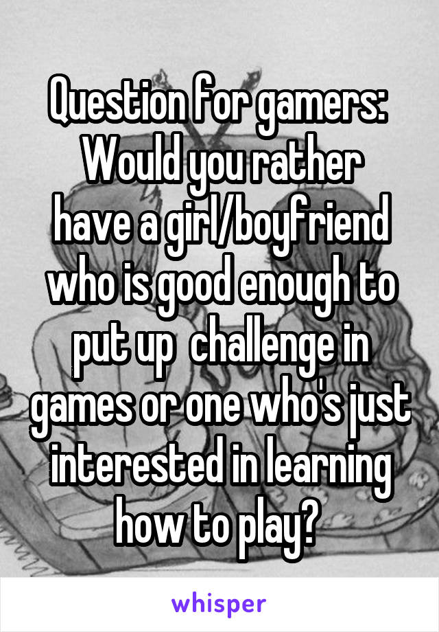 Question for gamers: 
Would you rather have a girl/boyfriend who is good enough to put up  challenge in games or one who's just interested in learning how to play? 