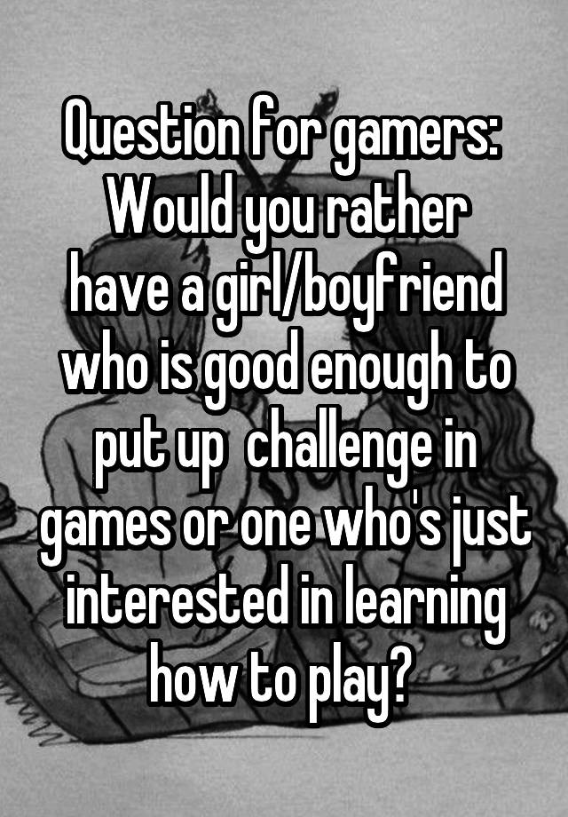 Question for gamers: 
Would you rather have a girl/boyfriend who is good enough to put up  challenge in games or one who's just interested in learning how to play? 