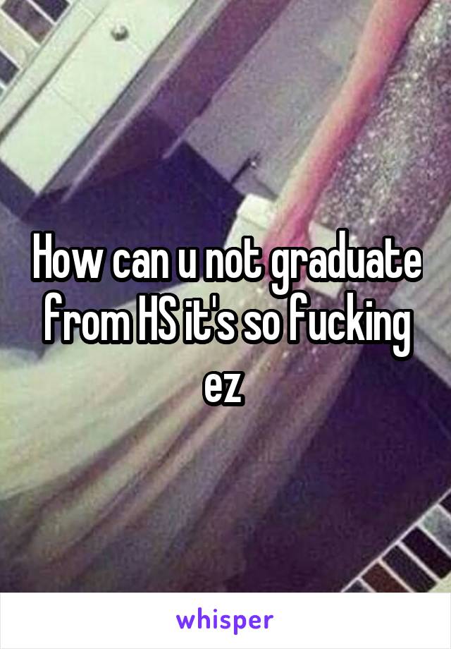 How can u not graduate from HS it's so fucking ez 