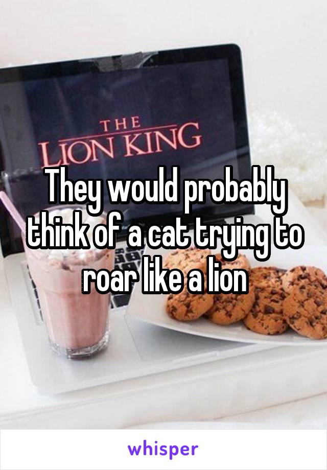 They would probably think of a cat trying to roar like a lion
