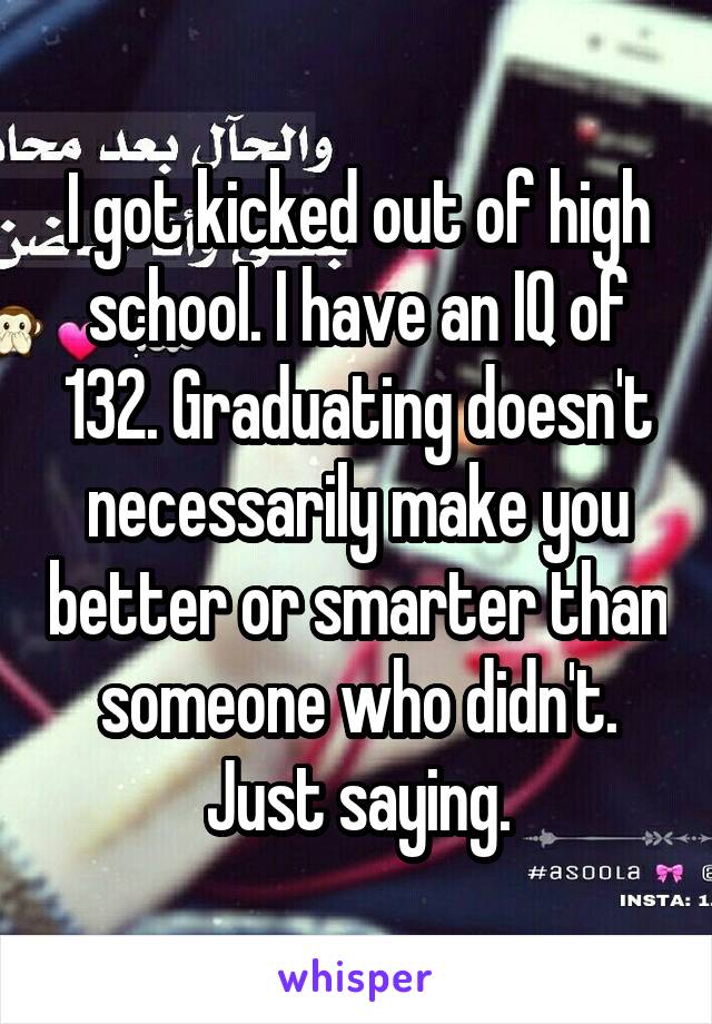 I got kicked out of high school. I have an IQ of 132. Graduating doesn't necessarily make you better or smarter than someone who didn't. Just saying.