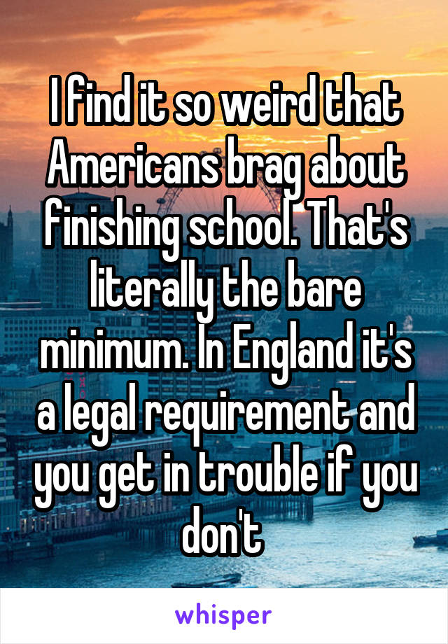 I find it so weird that Americans brag about finishing school. That's literally the bare minimum. In England it's a legal requirement and you get in trouble if you don't 