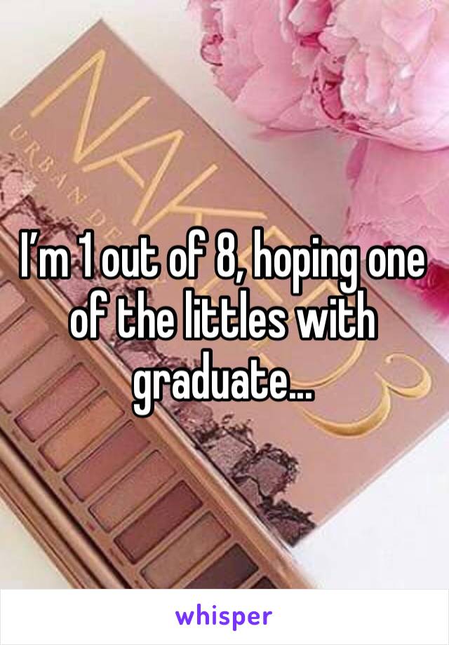 I’m 1 out of 8, hoping one of the littles with graduate...