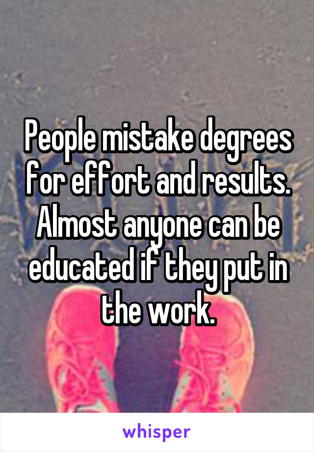 People mistake degrees for effort and results. Almost anyone can be educated if they put in the work.