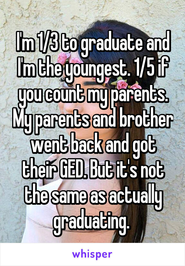 I'm 1/3 to graduate and I'm the youngest. 1/5 if you count my parents. My parents and brother went back and got their GED. But it's not the same as actually graduating. 
