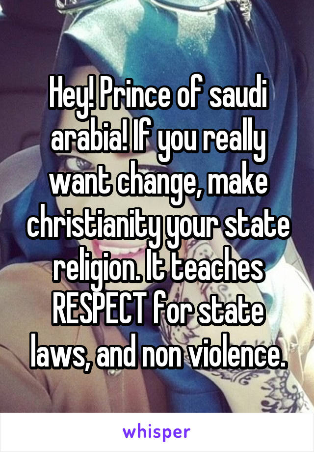 Hey! Prince of saudi arabia! If you really want change, make christianity your state religion. It teaches RESPECT for state laws, and non violence.