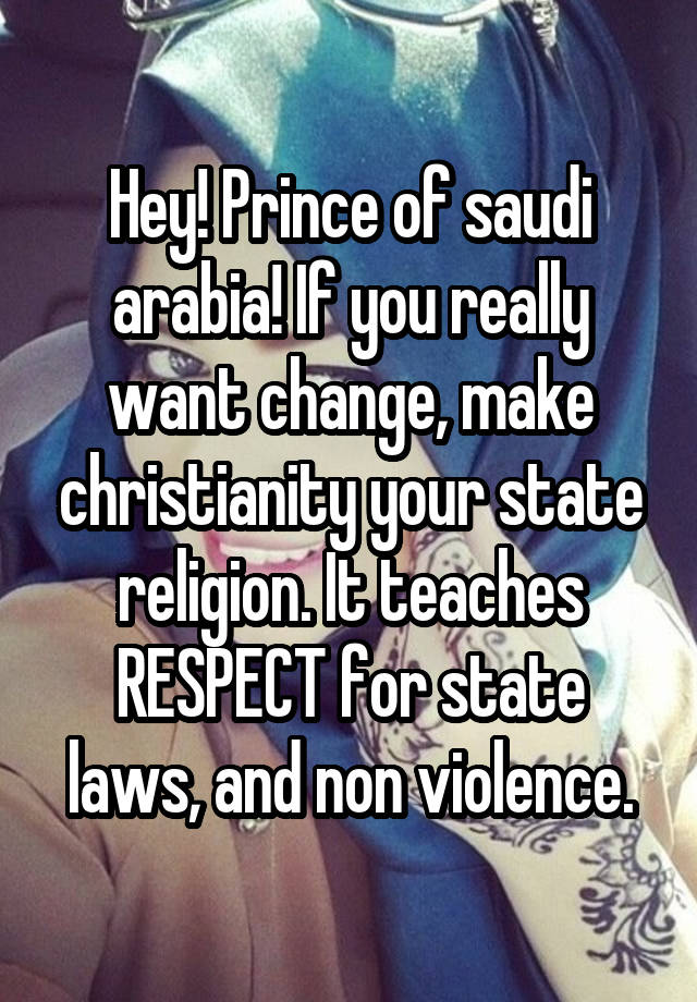 Hey! Prince of saudi arabia! If you really want change, make christianity your state religion. It teaches RESPECT for state laws, and non violence.