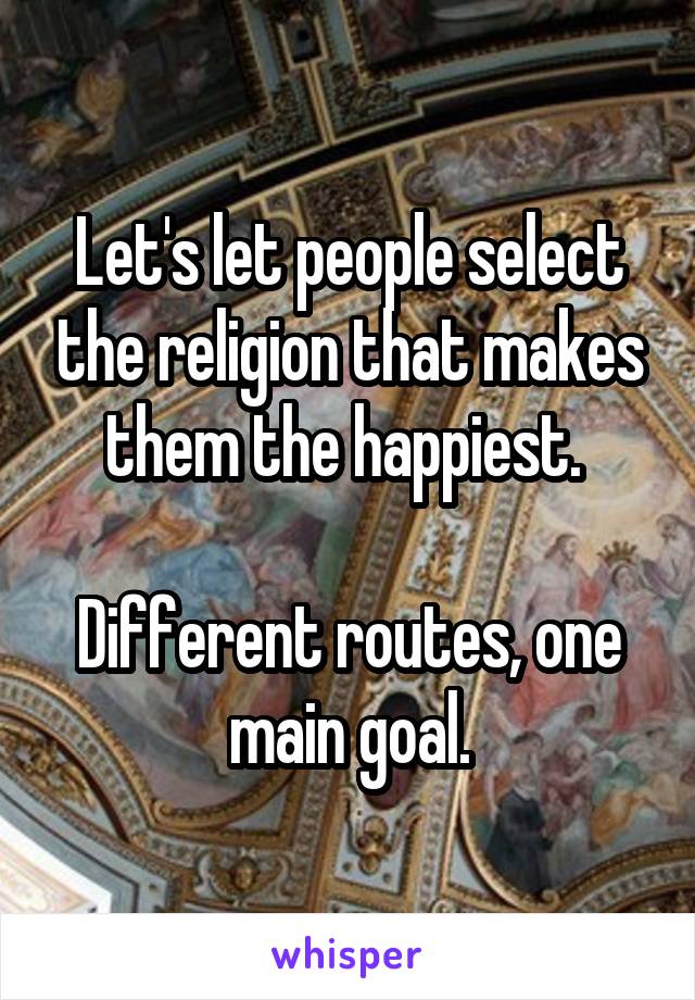 Let's let people select the religion that makes them the happiest. 

Different routes, one main goal.