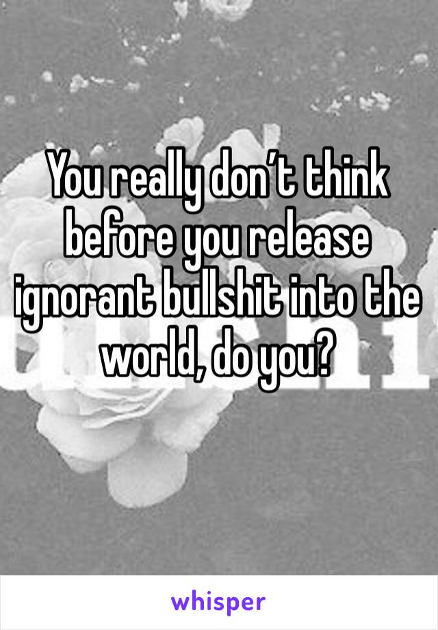 You really don’t think before you release ignorant bullshit into the world, do you?