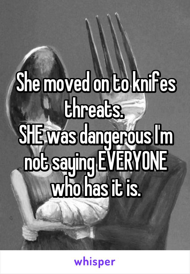 She moved on to knifes threats. 
SHE was dangerous I'm not saying EVERYONE who has it is.