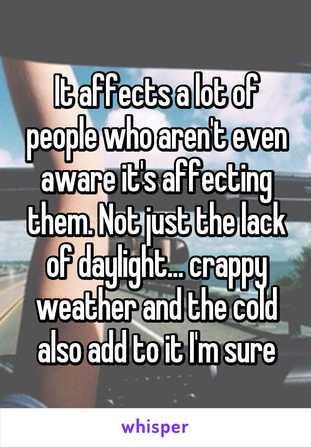 It affects a lot of people who aren't even aware it's affecting them. Not just the lack of daylight... crappy weather and the cold also add to it I'm sure