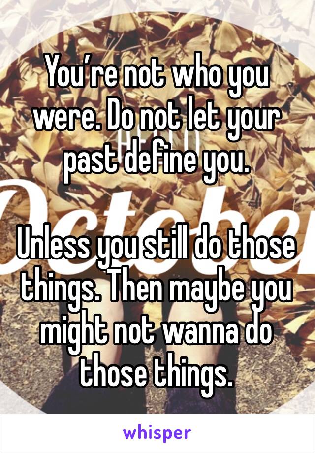 You’re not who you were. Do not let your past define you. 

Unless you still do those things. Then maybe you might not wanna do those things. 