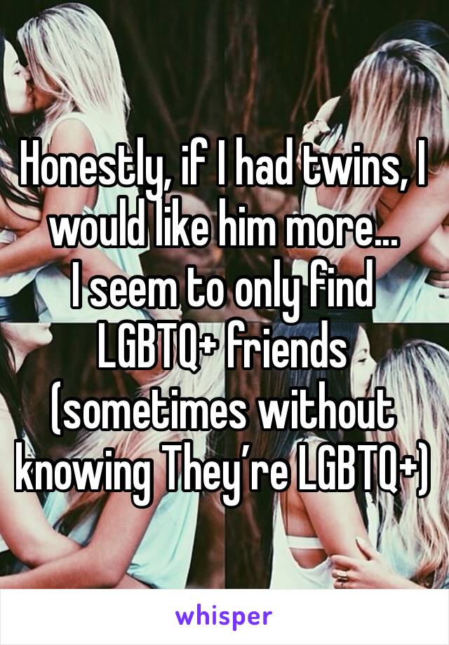 Honestly, if I had twins, I would like him more...
I seem to only find LGBTQ+ friends (sometimes without knowing They’re LGBTQ+)