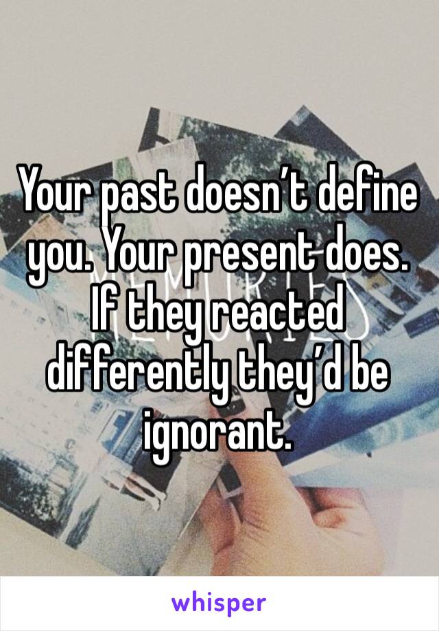 Your past doesn’t define you. Your present does. If they reacted differently they’d be ignorant. 