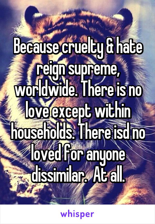 Because cruelty & hate reign supreme, worldwide. There is no love except within households. There isd no loved for anyone dissimilar.  At all.