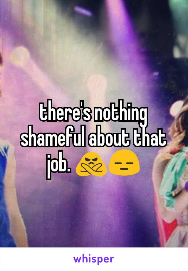 there's nothing shameful about that job. 🙅😑