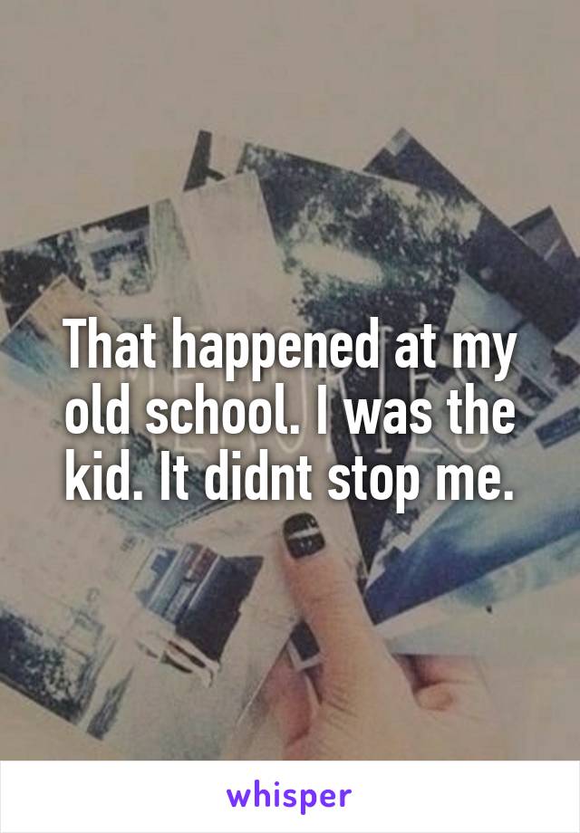 That happened at my old school. I was the kid. It didnt stop me.