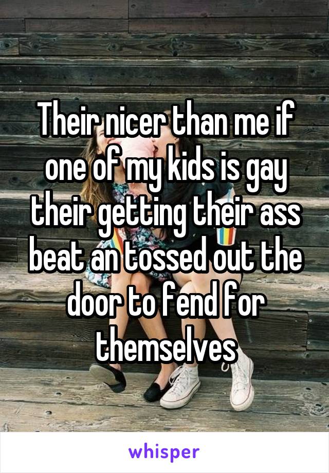 Their nicer than me if one of my kids is gay their getting their ass beat an tossed out the door to fend for themselves