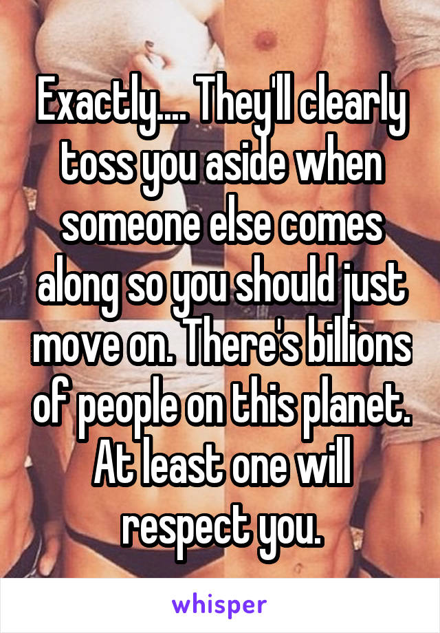 Exactly.... They'll clearly toss you aside when someone else comes along so you should just move on. There's billions of people on this planet. At least one will respect you.