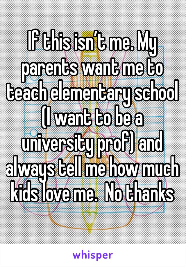 If this isn’t me. My parents want me to teach elementary school (I want to be a university prof) and always tell me how much kids love me.  No thanks